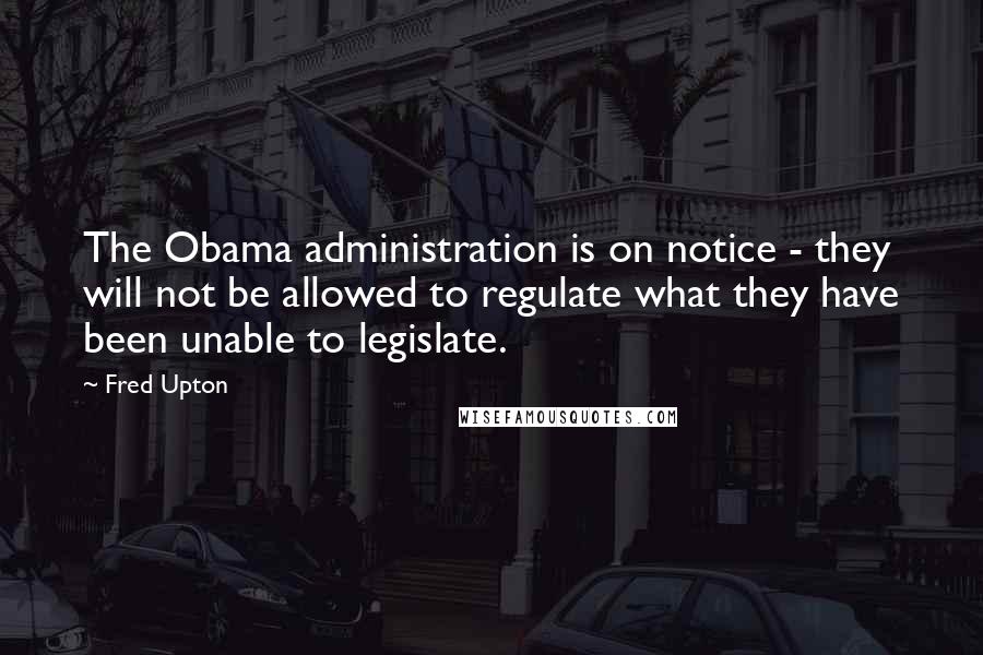 Fred Upton Quotes: The Obama administration is on notice - they will not be allowed to regulate what they have been unable to legislate.