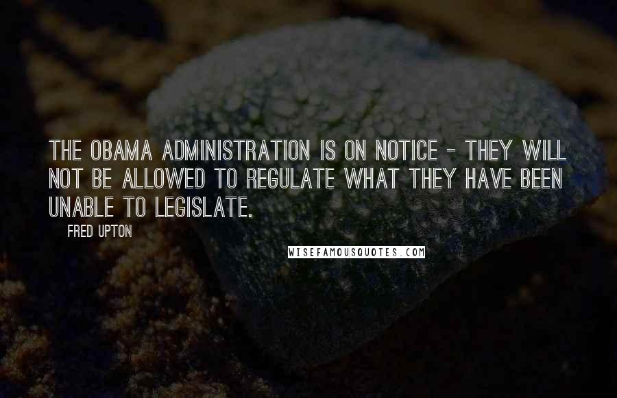 Fred Upton Quotes: The Obama administration is on notice - they will not be allowed to regulate what they have been unable to legislate.