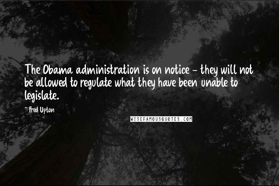 Fred Upton Quotes: The Obama administration is on notice - they will not be allowed to regulate what they have been unable to legislate.