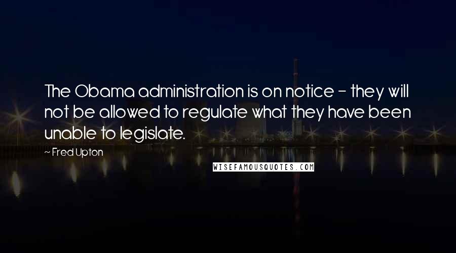 Fred Upton Quotes: The Obama administration is on notice - they will not be allowed to regulate what they have been unable to legislate.