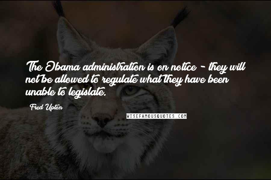 Fred Upton Quotes: The Obama administration is on notice - they will not be allowed to regulate what they have been unable to legislate.