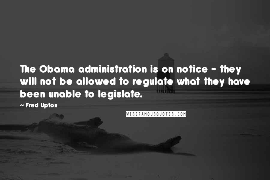 Fred Upton Quotes: The Obama administration is on notice - they will not be allowed to regulate what they have been unable to legislate.