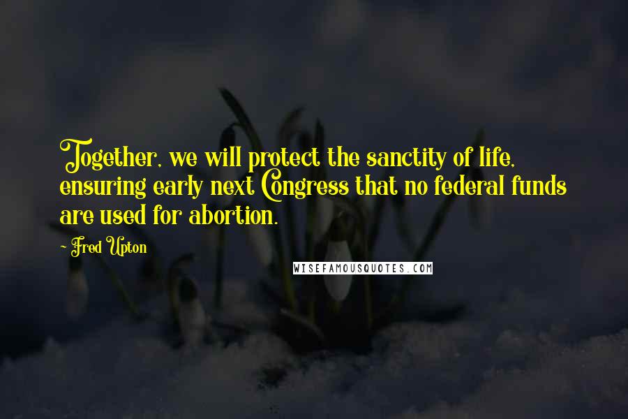 Fred Upton Quotes: Together, we will protect the sanctity of life, ensuring early next Congress that no federal funds are used for abortion.