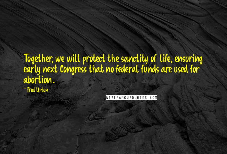 Fred Upton Quotes: Together, we will protect the sanctity of life, ensuring early next Congress that no federal funds are used for abortion.