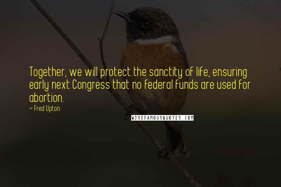 Fred Upton Quotes: Together, we will protect the sanctity of life, ensuring early next Congress that no federal funds are used for abortion.