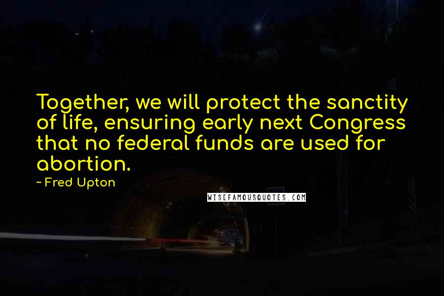 Fred Upton Quotes: Together, we will protect the sanctity of life, ensuring early next Congress that no federal funds are used for abortion.