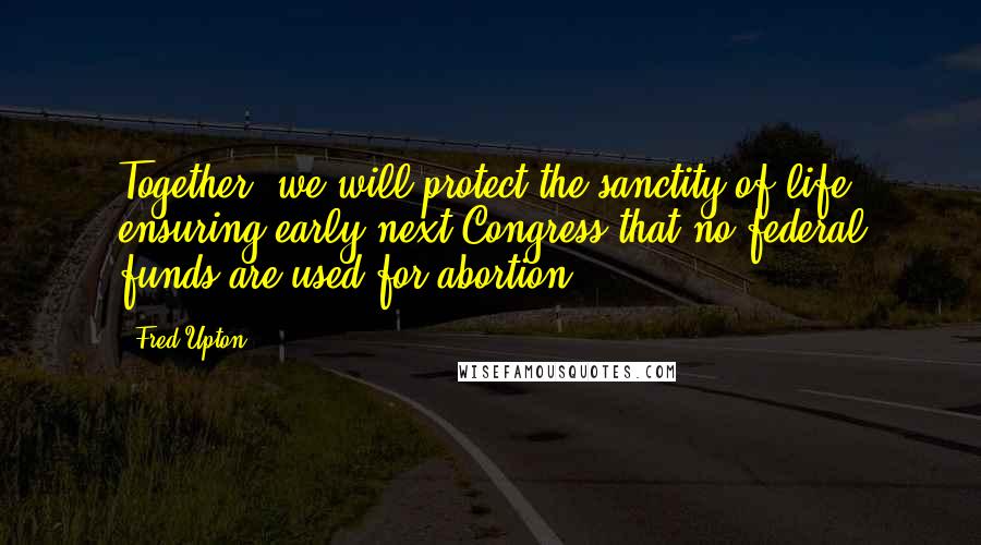Fred Upton Quotes: Together, we will protect the sanctity of life, ensuring early next Congress that no federal funds are used for abortion.
