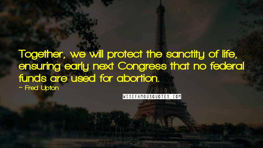 Fred Upton Quotes: Together, we will protect the sanctity of life, ensuring early next Congress that no federal funds are used for abortion.