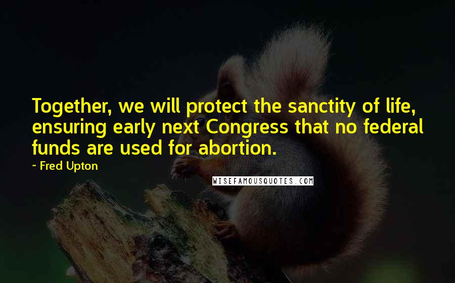 Fred Upton Quotes: Together, we will protect the sanctity of life, ensuring early next Congress that no federal funds are used for abortion.