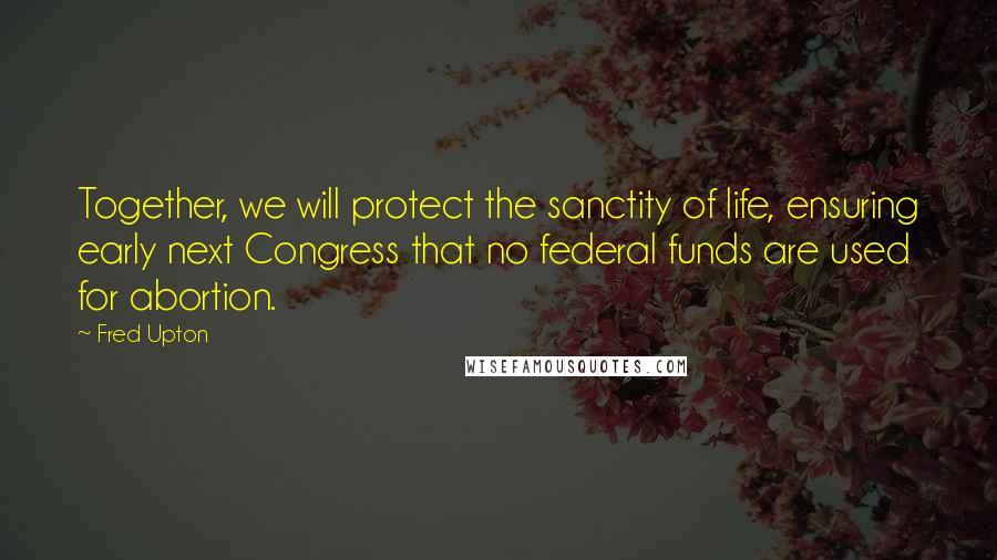 Fred Upton Quotes: Together, we will protect the sanctity of life, ensuring early next Congress that no federal funds are used for abortion.