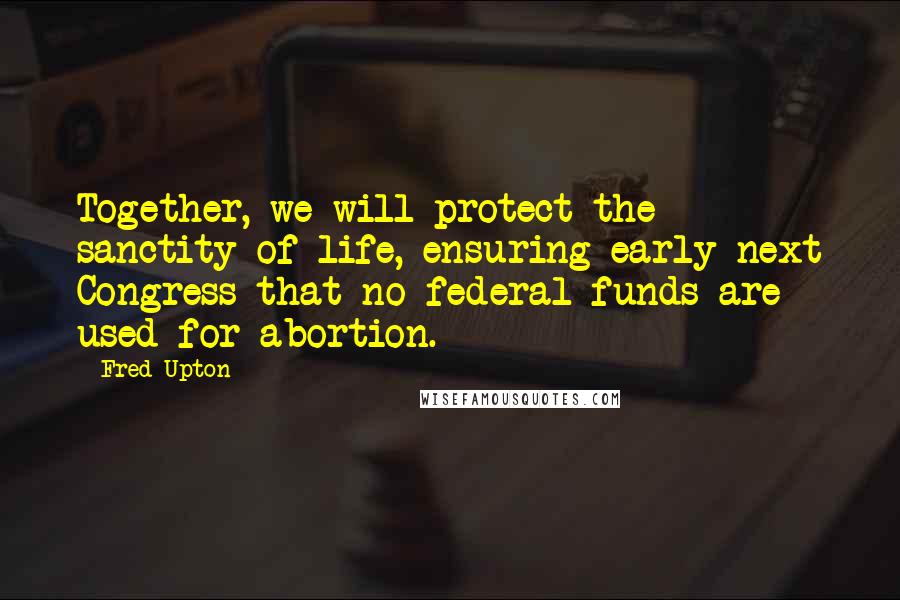 Fred Upton Quotes: Together, we will protect the sanctity of life, ensuring early next Congress that no federal funds are used for abortion.