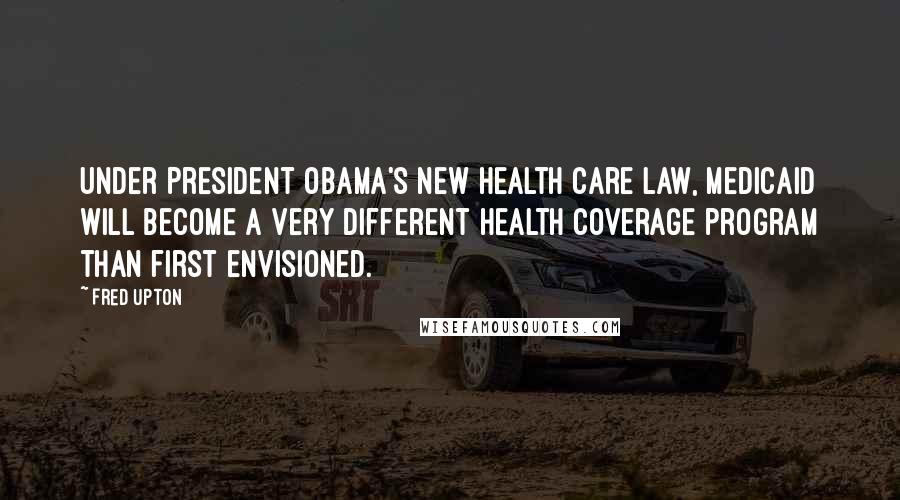 Fred Upton Quotes: Under President Obama's new health care law, Medicaid will become a very different health coverage program than first envisioned.