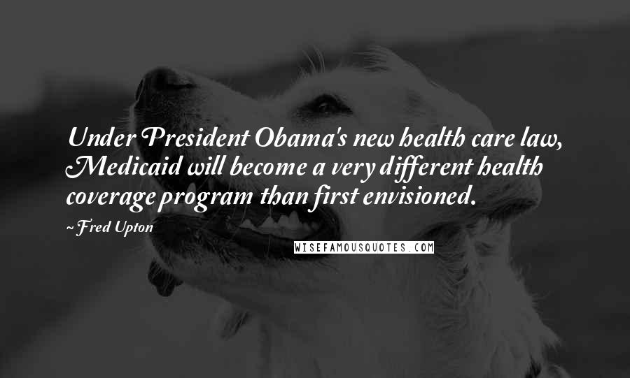 Fred Upton Quotes: Under President Obama's new health care law, Medicaid will become a very different health coverage program than first envisioned.