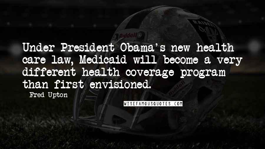 Fred Upton Quotes: Under President Obama's new health care law, Medicaid will become a very different health coverage program than first envisioned.