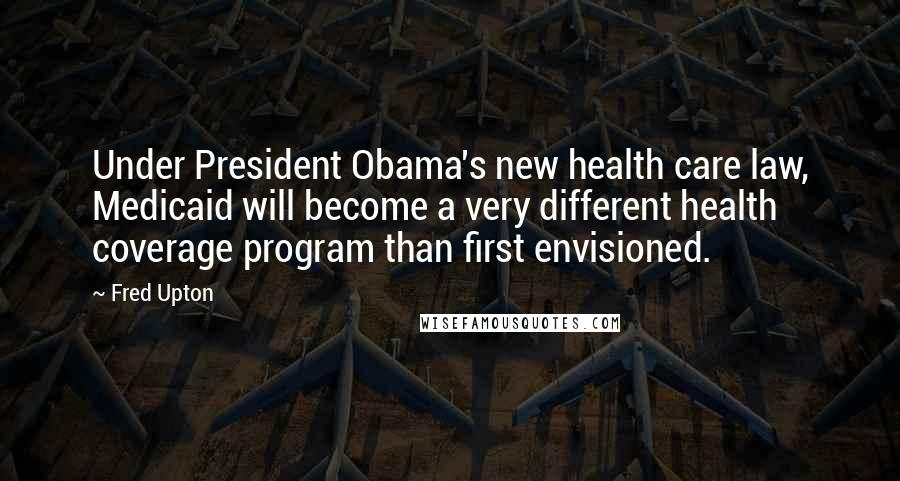 Fred Upton Quotes: Under President Obama's new health care law, Medicaid will become a very different health coverage program than first envisioned.