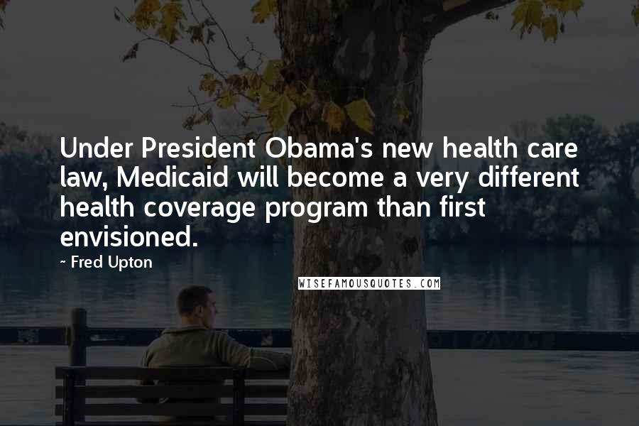 Fred Upton Quotes: Under President Obama's new health care law, Medicaid will become a very different health coverage program than first envisioned.
