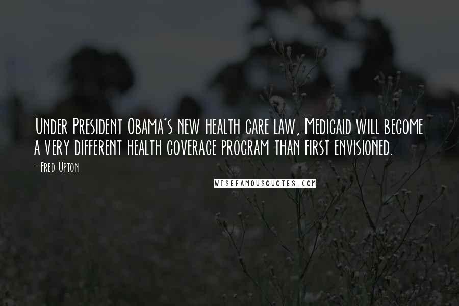 Fred Upton Quotes: Under President Obama's new health care law, Medicaid will become a very different health coverage program than first envisioned.
