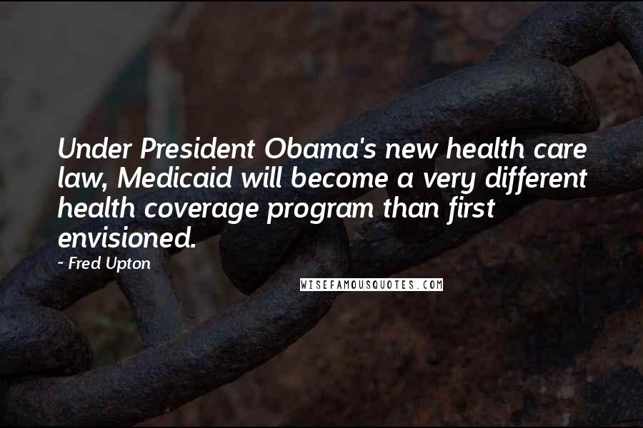 Fred Upton Quotes: Under President Obama's new health care law, Medicaid will become a very different health coverage program than first envisioned.