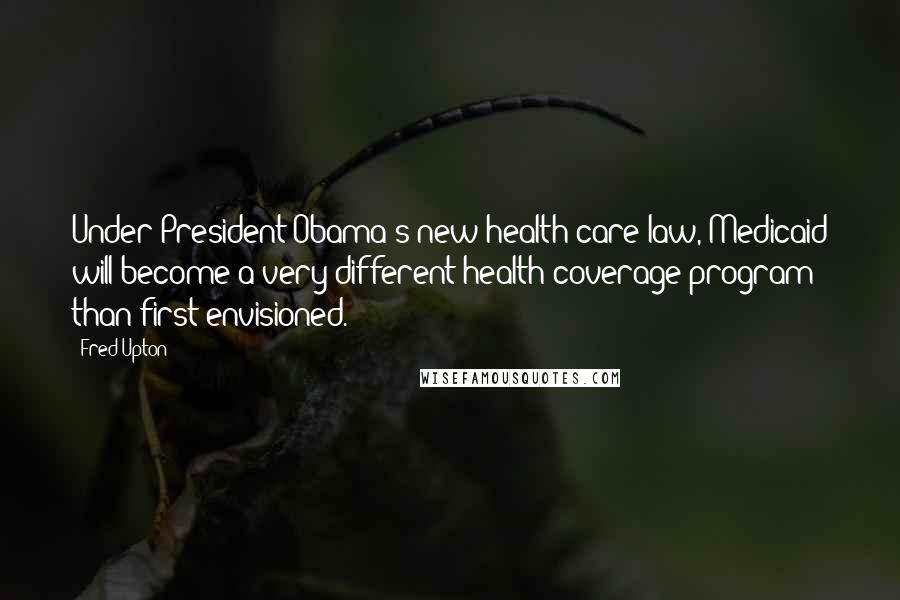 Fred Upton Quotes: Under President Obama's new health care law, Medicaid will become a very different health coverage program than first envisioned.