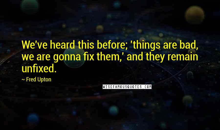 Fred Upton Quotes: We've heard this before; 'things are bad, we are gonna fix them,' and they remain unfixed.