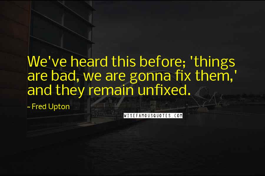 Fred Upton Quotes: We've heard this before; 'things are bad, we are gonna fix them,' and they remain unfixed.