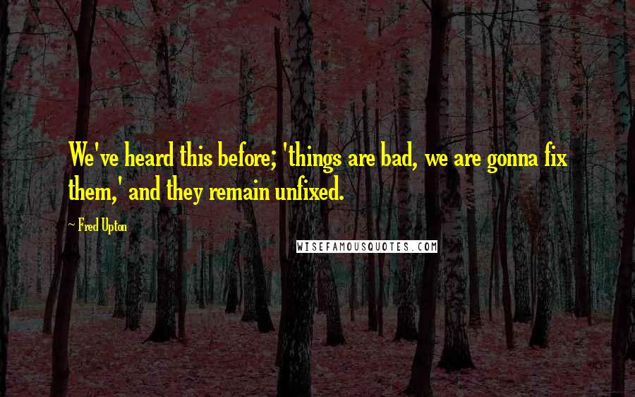 Fred Upton Quotes: We've heard this before; 'things are bad, we are gonna fix them,' and they remain unfixed.