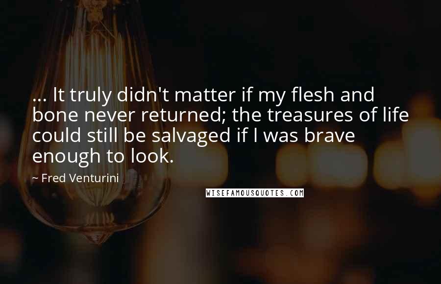 Fred Venturini Quotes: ... It truly didn't matter if my flesh and bone never returned; the treasures of life could still be salvaged if I was brave enough to look.