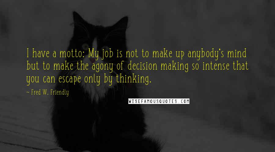 Fred W. Friendly Quotes: I have a motto: My job is not to make up anybody's mind but to make the agony of decision making so intense that you can escape only by thinking.