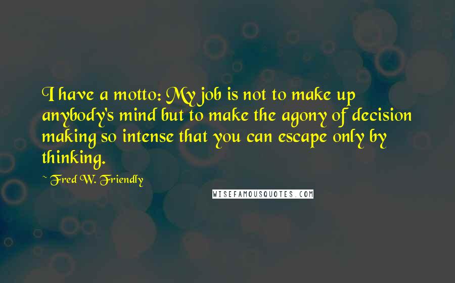 Fred W. Friendly Quotes: I have a motto: My job is not to make up anybody's mind but to make the agony of decision making so intense that you can escape only by thinking.
