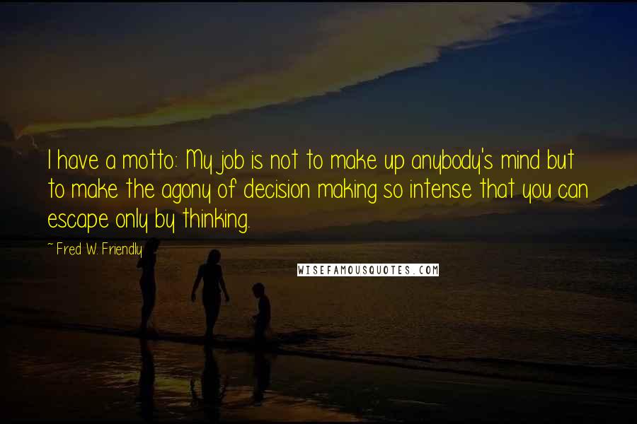 Fred W. Friendly Quotes: I have a motto: My job is not to make up anybody's mind but to make the agony of decision making so intense that you can escape only by thinking.