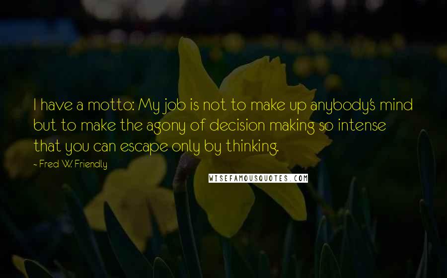 Fred W. Friendly Quotes: I have a motto: My job is not to make up anybody's mind but to make the agony of decision making so intense that you can escape only by thinking.