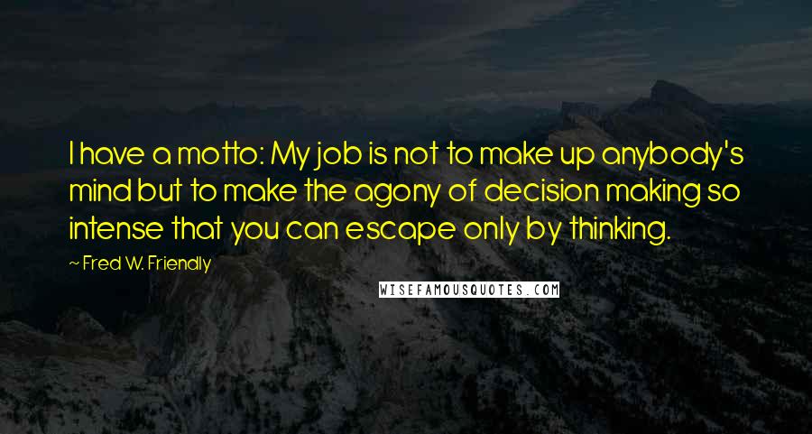 Fred W. Friendly Quotes: I have a motto: My job is not to make up anybody's mind but to make the agony of decision making so intense that you can escape only by thinking.