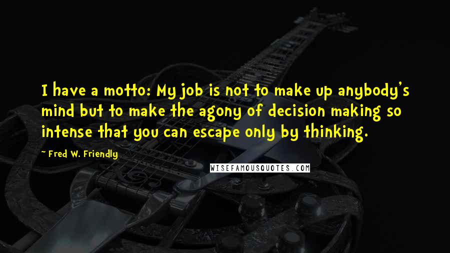 Fred W. Friendly Quotes: I have a motto: My job is not to make up anybody's mind but to make the agony of decision making so intense that you can escape only by thinking.