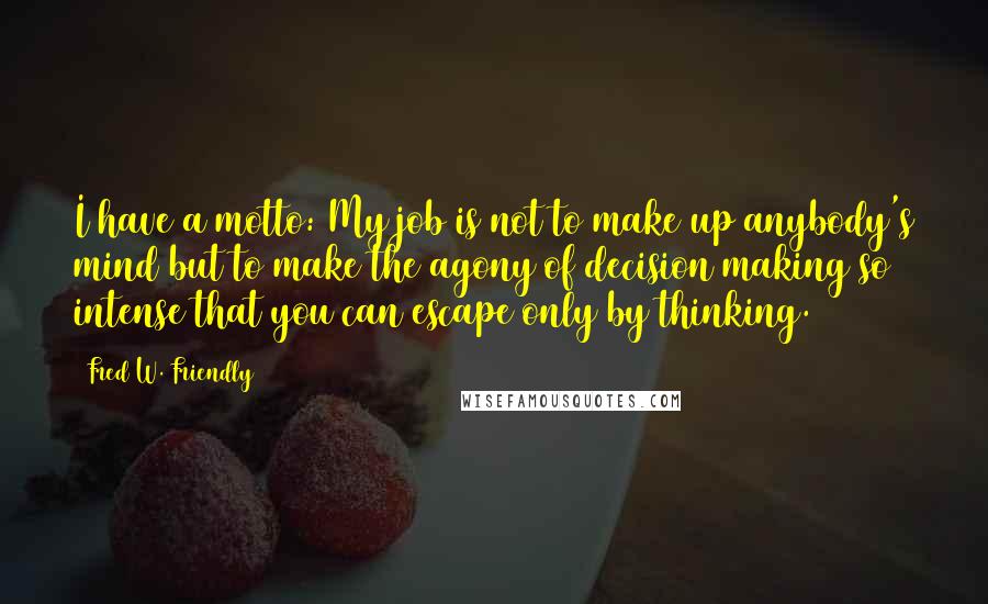 Fred W. Friendly Quotes: I have a motto: My job is not to make up anybody's mind but to make the agony of decision making so intense that you can escape only by thinking.