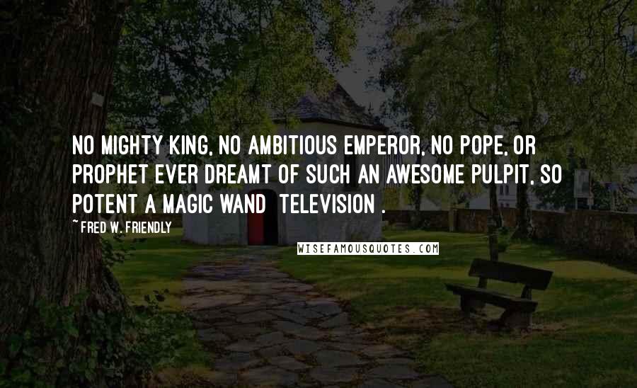 Fred W. Friendly Quotes: No mighty king, no ambitious emperor, no pope, or prophet ever dreamt of such an awesome pulpit, so potent a magic wand [television].