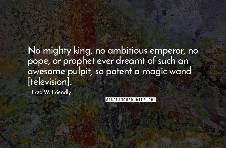 Fred W. Friendly Quotes: No mighty king, no ambitious emperor, no pope, or prophet ever dreamt of such an awesome pulpit, so potent a magic wand [television].