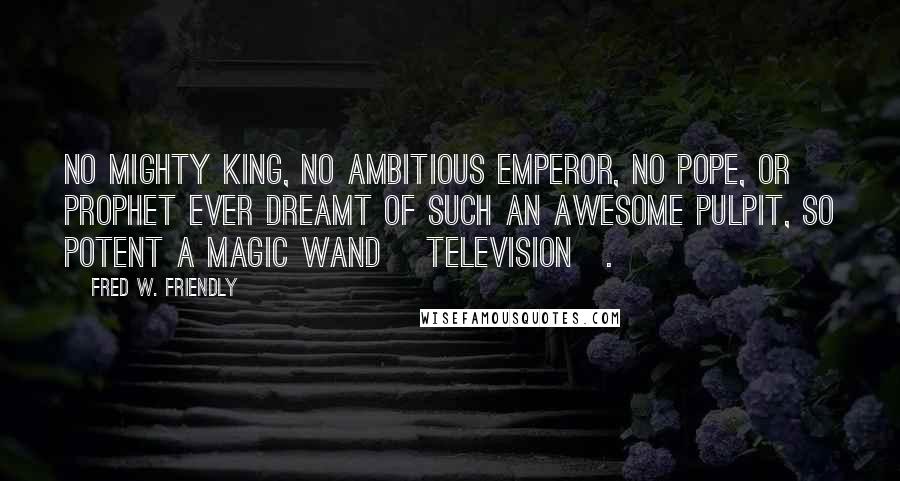 Fred W. Friendly Quotes: No mighty king, no ambitious emperor, no pope, or prophet ever dreamt of such an awesome pulpit, so potent a magic wand [television].