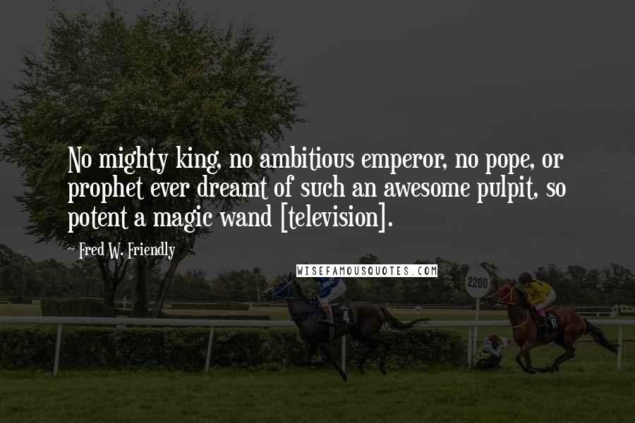 Fred W. Friendly Quotes: No mighty king, no ambitious emperor, no pope, or prophet ever dreamt of such an awesome pulpit, so potent a magic wand [television].