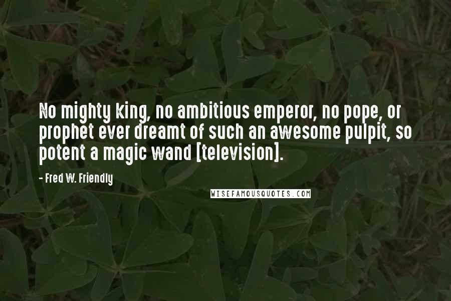 Fred W. Friendly Quotes: No mighty king, no ambitious emperor, no pope, or prophet ever dreamt of such an awesome pulpit, so potent a magic wand [television].