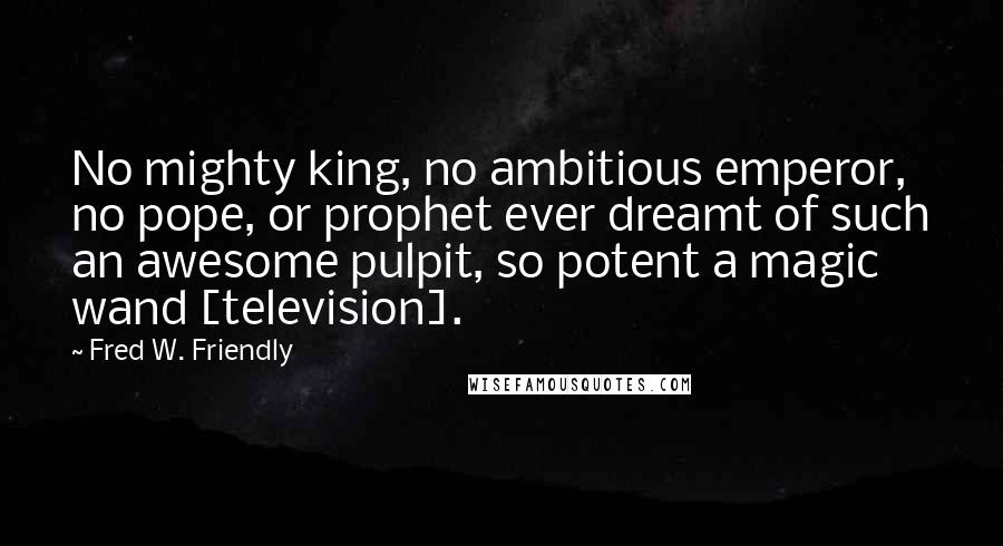 Fred W. Friendly Quotes: No mighty king, no ambitious emperor, no pope, or prophet ever dreamt of such an awesome pulpit, so potent a magic wand [television].