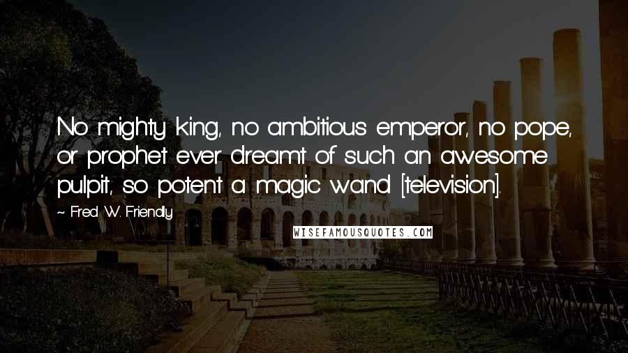 Fred W. Friendly Quotes: No mighty king, no ambitious emperor, no pope, or prophet ever dreamt of such an awesome pulpit, so potent a magic wand [television].