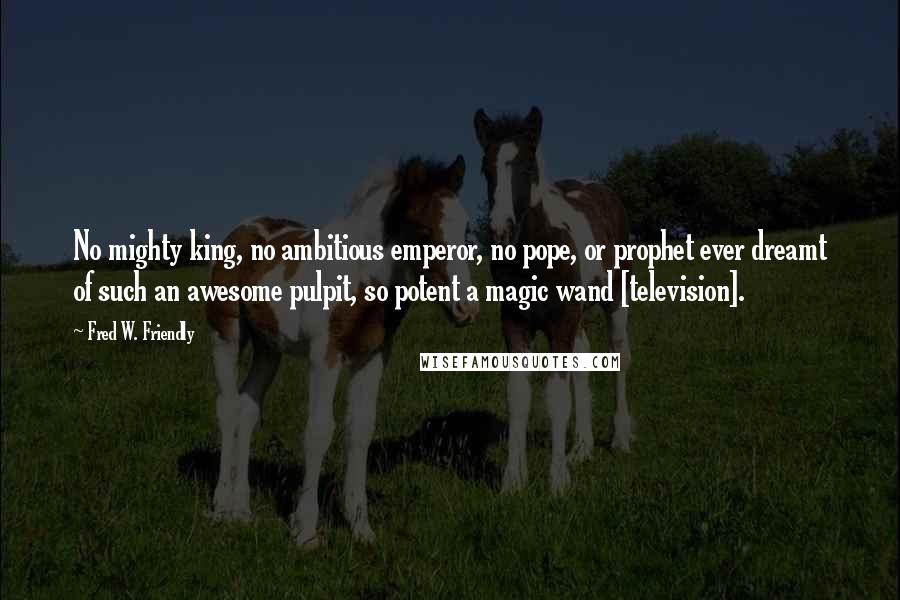 Fred W. Friendly Quotes: No mighty king, no ambitious emperor, no pope, or prophet ever dreamt of such an awesome pulpit, so potent a magic wand [television].