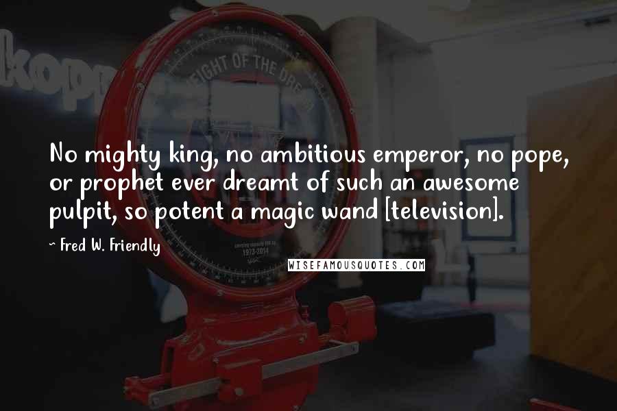 Fred W. Friendly Quotes: No mighty king, no ambitious emperor, no pope, or prophet ever dreamt of such an awesome pulpit, so potent a magic wand [television].