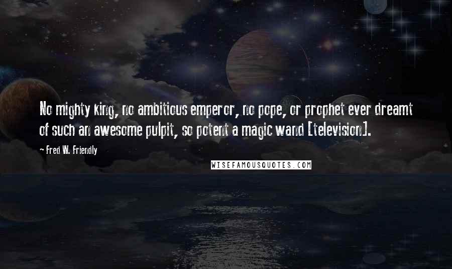 Fred W. Friendly Quotes: No mighty king, no ambitious emperor, no pope, or prophet ever dreamt of such an awesome pulpit, so potent a magic wand [television].