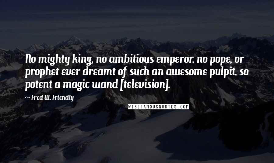 Fred W. Friendly Quotes: No mighty king, no ambitious emperor, no pope, or prophet ever dreamt of such an awesome pulpit, so potent a magic wand [television].