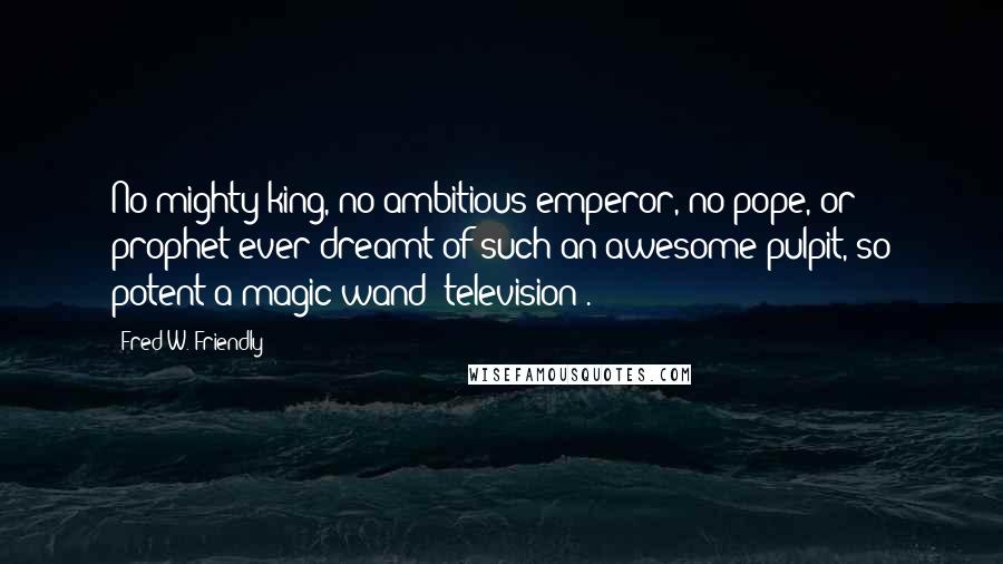 Fred W. Friendly Quotes: No mighty king, no ambitious emperor, no pope, or prophet ever dreamt of such an awesome pulpit, so potent a magic wand [television].