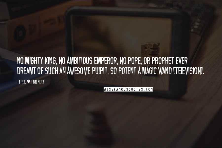 Fred W. Friendly Quotes: No mighty king, no ambitious emperor, no pope, or prophet ever dreamt of such an awesome pulpit, so potent a magic wand [television].