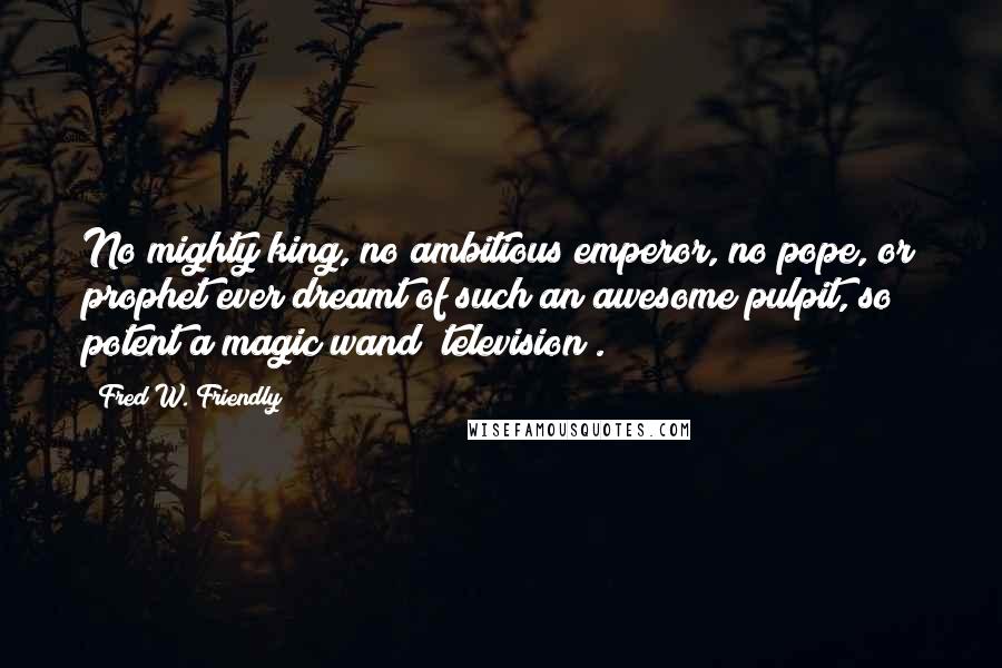 Fred W. Friendly Quotes: No mighty king, no ambitious emperor, no pope, or prophet ever dreamt of such an awesome pulpit, so potent a magic wand [television].