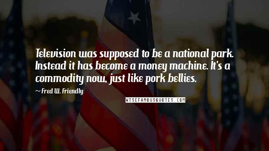 Fred W. Friendly Quotes: Television was supposed to be a national park. Instead it has become a money machine. It's a commodity now, just like pork bellies.