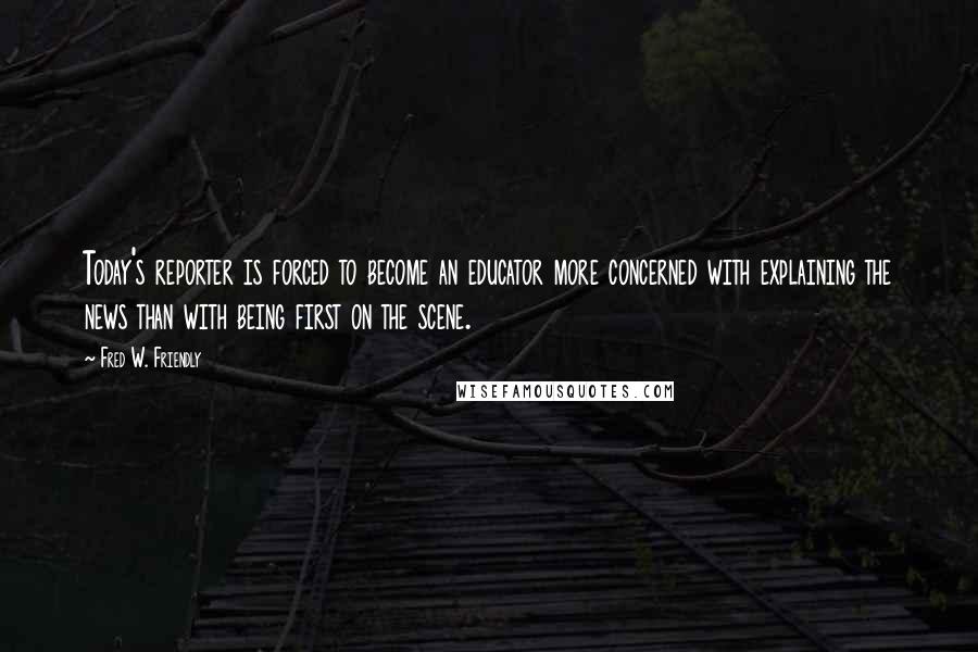 Fred W. Friendly Quotes: Today's reporter is forced to become an educator more concerned with explaining the news than with being first on the scene.